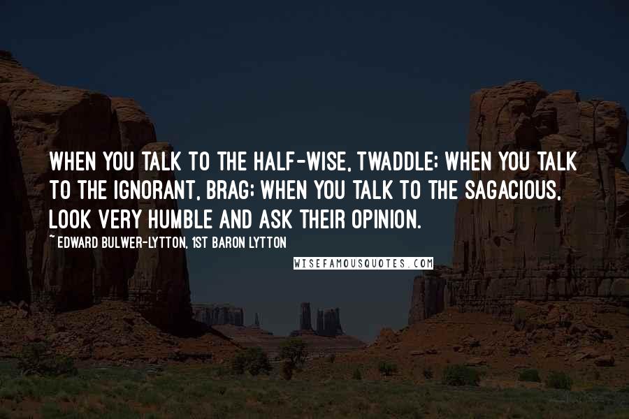 Edward Bulwer-Lytton, 1st Baron Lytton Quotes: When you talk to the half-wise, twaddle; when you talk to the ignorant, brag; when you talk to the sagacious, look very humble and ask their opinion.