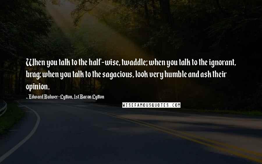 Edward Bulwer-Lytton, 1st Baron Lytton Quotes: When you talk to the half-wise, twaddle; when you talk to the ignorant, brag; when you talk to the sagacious, look very humble and ask their opinion.