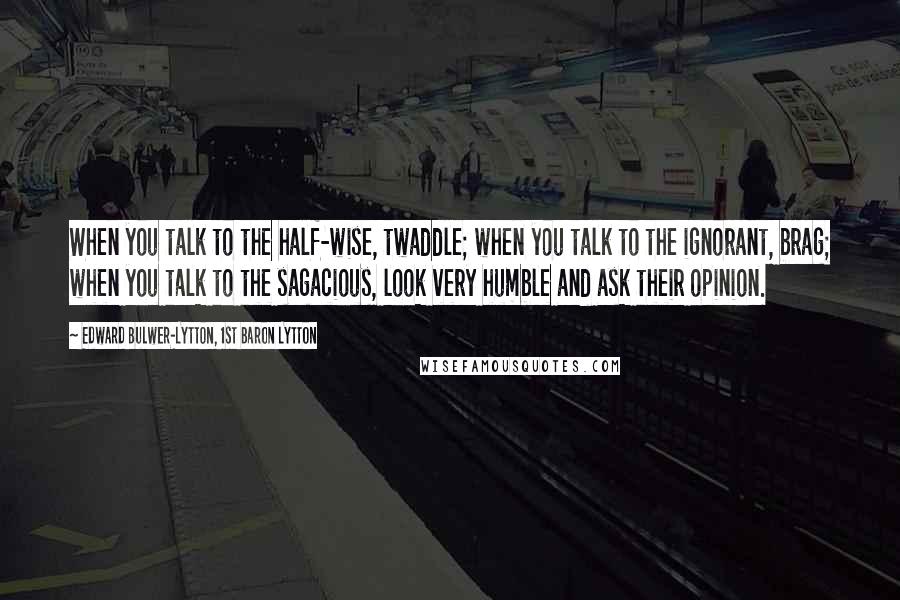Edward Bulwer-Lytton, 1st Baron Lytton Quotes: When you talk to the half-wise, twaddle; when you talk to the ignorant, brag; when you talk to the sagacious, look very humble and ask their opinion.