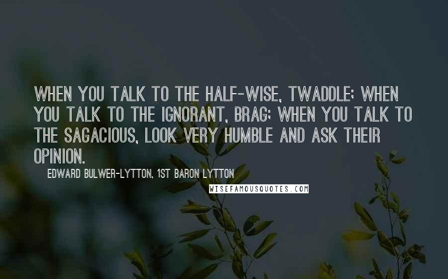 Edward Bulwer-Lytton, 1st Baron Lytton Quotes: When you talk to the half-wise, twaddle; when you talk to the ignorant, brag; when you talk to the sagacious, look very humble and ask their opinion.