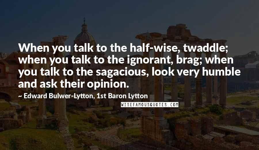 Edward Bulwer-Lytton, 1st Baron Lytton Quotes: When you talk to the half-wise, twaddle; when you talk to the ignorant, brag; when you talk to the sagacious, look very humble and ask their opinion.