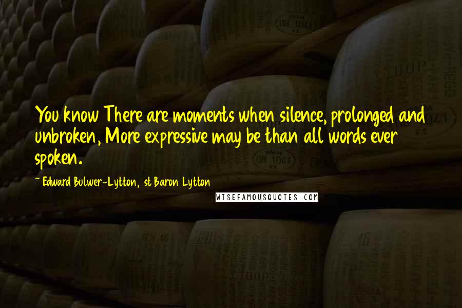 Edward Bulwer-Lytton, 1st Baron Lytton Quotes: You know There are moments when silence, prolonged and unbroken, More expressive may be than all words ever spoken.