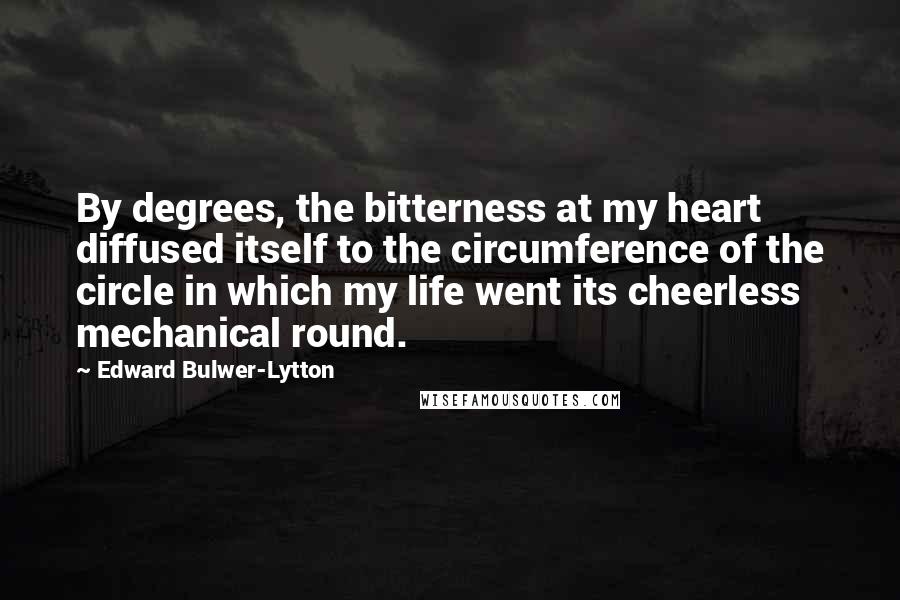 Edward Bulwer-Lytton Quotes: By degrees, the bitterness at my heart diffused itself to the circumference of the circle in which my life went its cheerless mechanical round.