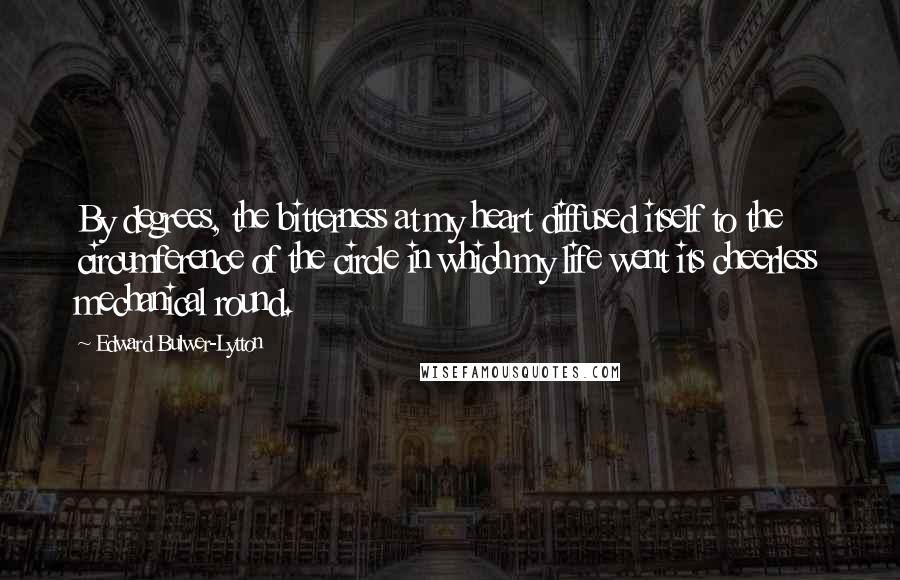 Edward Bulwer-Lytton Quotes: By degrees, the bitterness at my heart diffused itself to the circumference of the circle in which my life went its cheerless mechanical round.