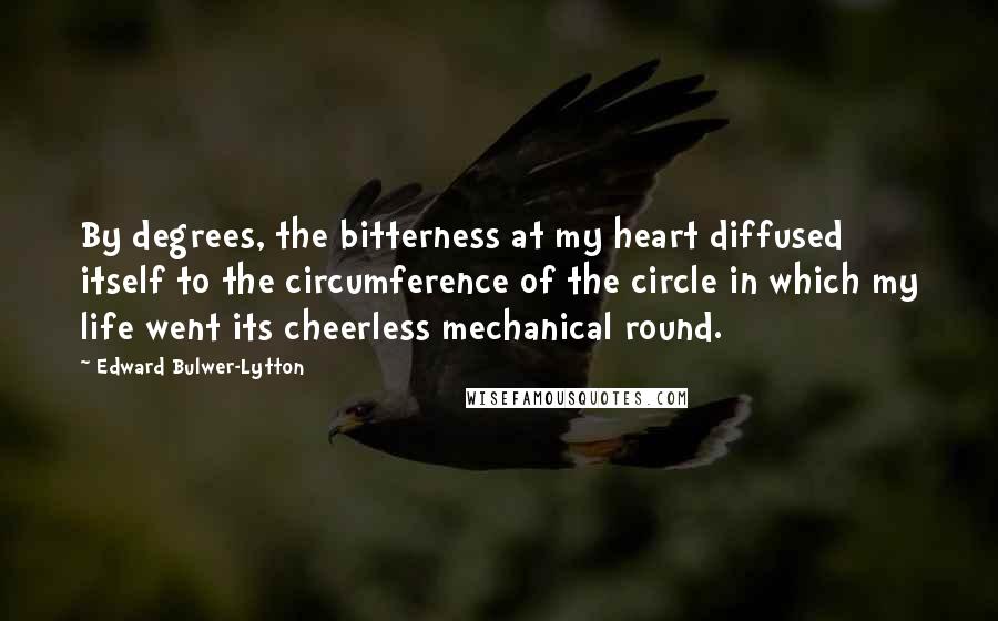 Edward Bulwer-Lytton Quotes: By degrees, the bitterness at my heart diffused itself to the circumference of the circle in which my life went its cheerless mechanical round.