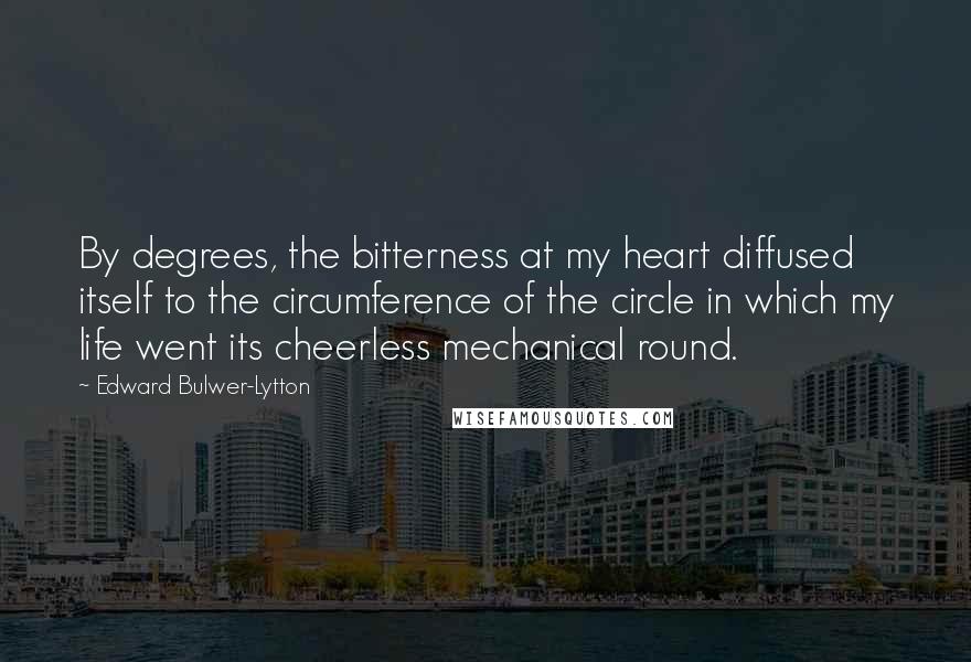 Edward Bulwer-Lytton Quotes: By degrees, the bitterness at my heart diffused itself to the circumference of the circle in which my life went its cheerless mechanical round.