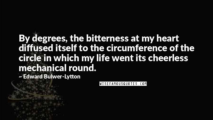 Edward Bulwer-Lytton Quotes: By degrees, the bitterness at my heart diffused itself to the circumference of the circle in which my life went its cheerless mechanical round.