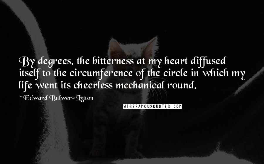 Edward Bulwer-Lytton Quotes: By degrees, the bitterness at my heart diffused itself to the circumference of the circle in which my life went its cheerless mechanical round.