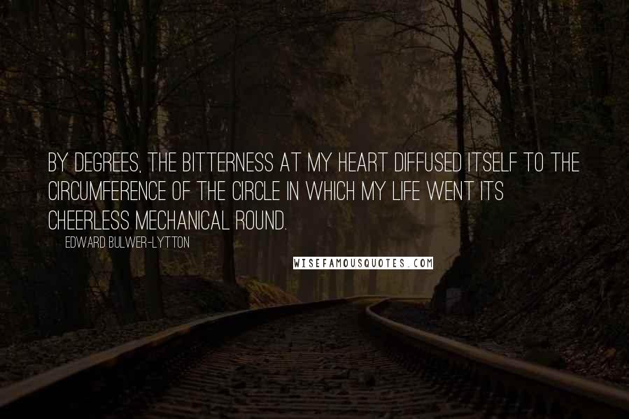 Edward Bulwer-Lytton Quotes: By degrees, the bitterness at my heart diffused itself to the circumference of the circle in which my life went its cheerless mechanical round.