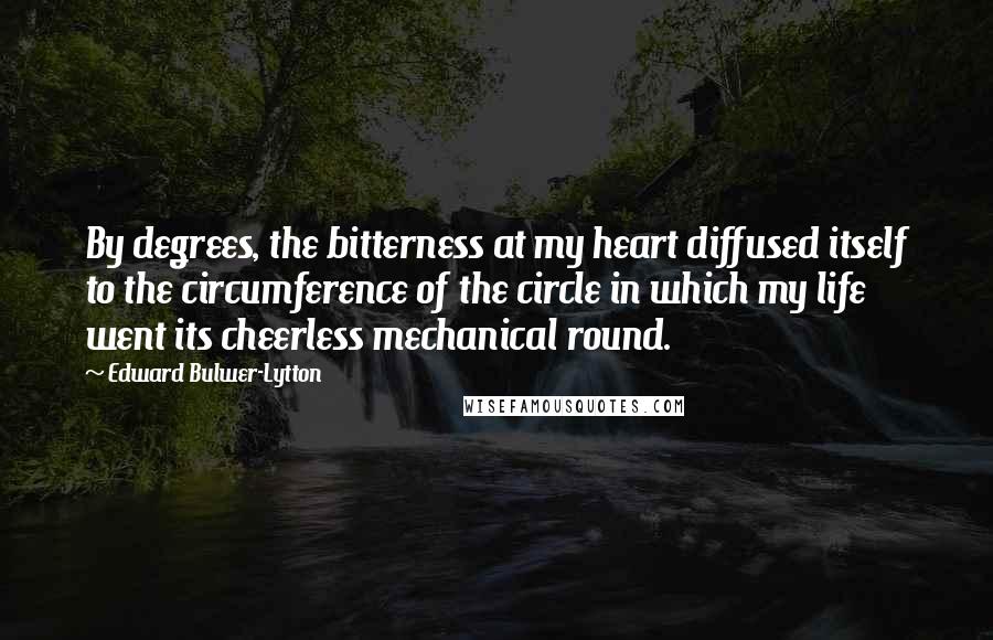 Edward Bulwer-Lytton Quotes: By degrees, the bitterness at my heart diffused itself to the circumference of the circle in which my life went its cheerless mechanical round.