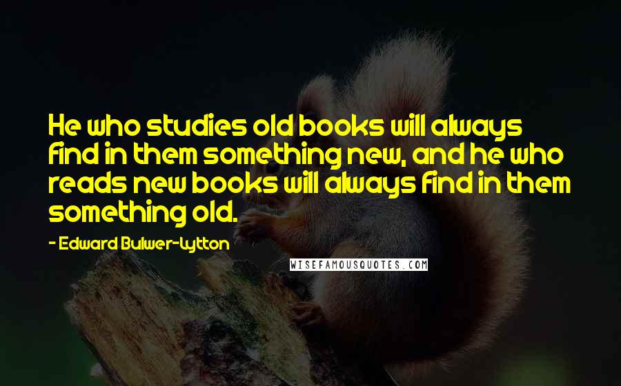 Edward Bulwer-Lytton Quotes: He who studies old books will always find in them something new, and he who reads new books will always find in them something old.