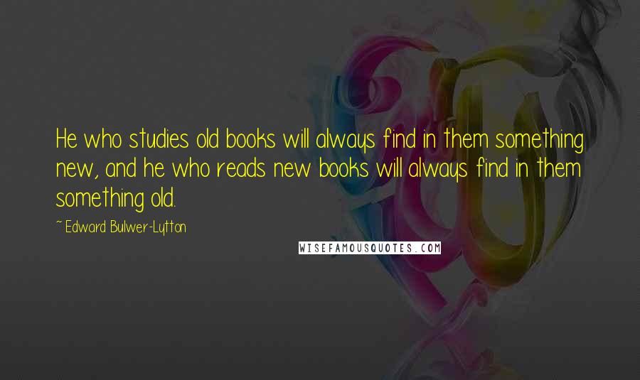 Edward Bulwer-Lytton Quotes: He who studies old books will always find in them something new, and he who reads new books will always find in them something old.