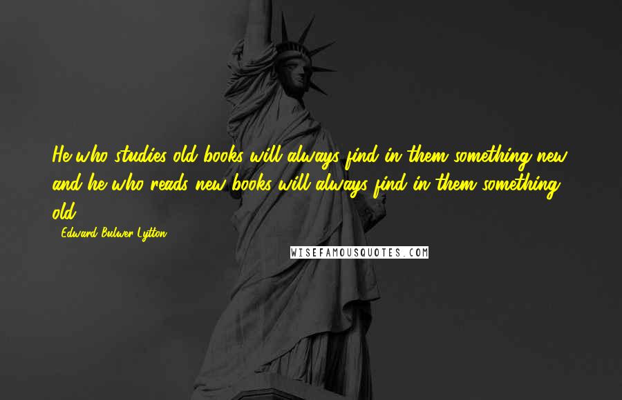 Edward Bulwer-Lytton Quotes: He who studies old books will always find in them something new, and he who reads new books will always find in them something old.