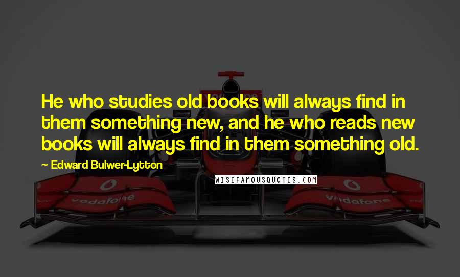 Edward Bulwer-Lytton Quotes: He who studies old books will always find in them something new, and he who reads new books will always find in them something old.