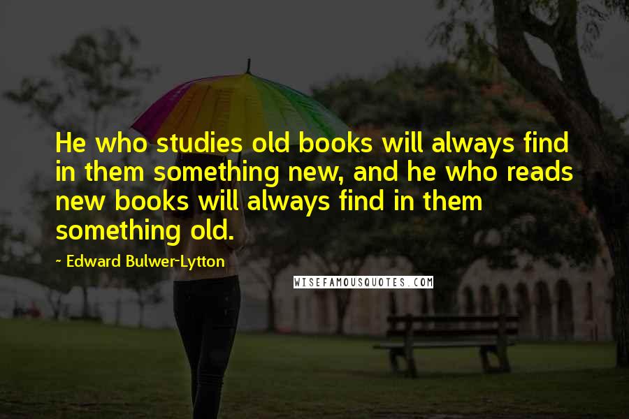 Edward Bulwer-Lytton Quotes: He who studies old books will always find in them something new, and he who reads new books will always find in them something old.