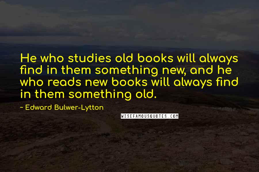 Edward Bulwer-Lytton Quotes: He who studies old books will always find in them something new, and he who reads new books will always find in them something old.