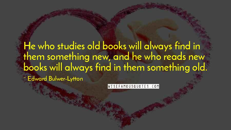 Edward Bulwer-Lytton Quotes: He who studies old books will always find in them something new, and he who reads new books will always find in them something old.