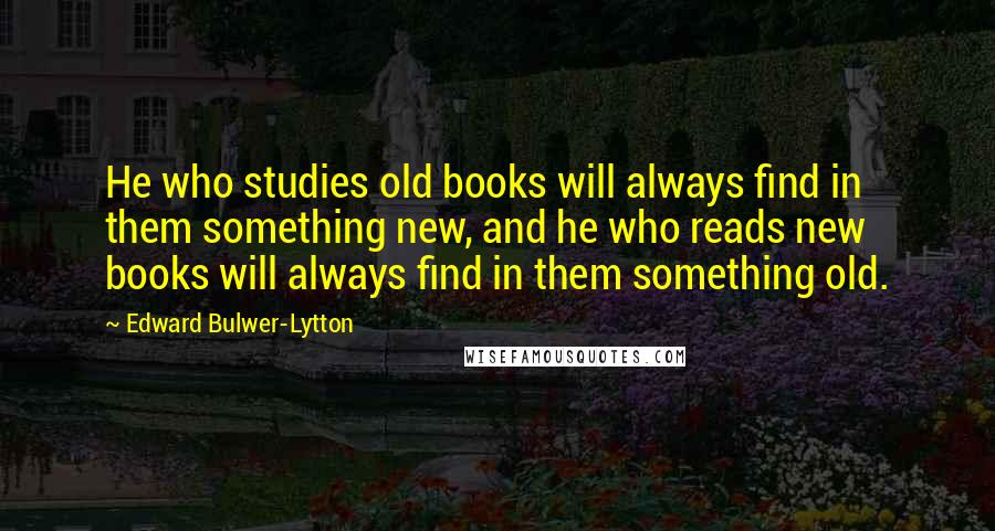 Edward Bulwer-Lytton Quotes: He who studies old books will always find in them something new, and he who reads new books will always find in them something old.