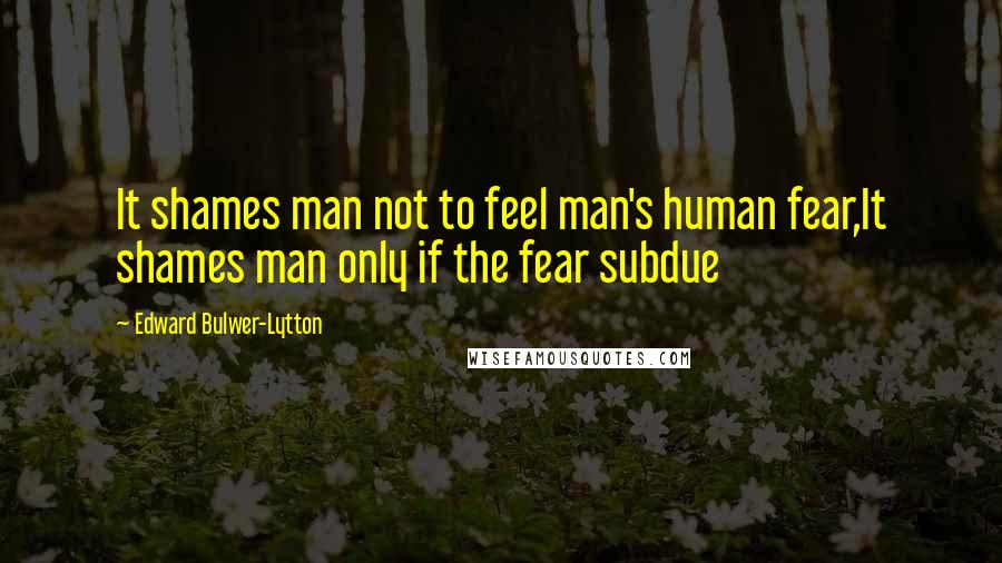 Edward Bulwer-Lytton Quotes: It shames man not to feel man's human fear,It shames man only if the fear subdue