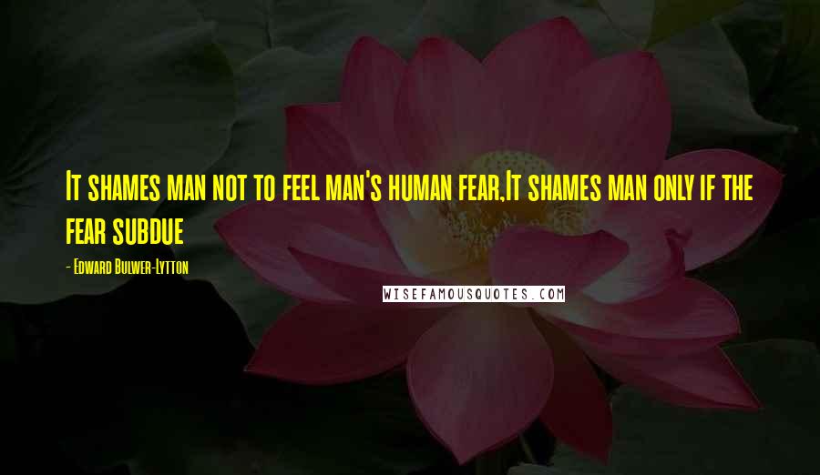 Edward Bulwer-Lytton Quotes: It shames man not to feel man's human fear,It shames man only if the fear subdue