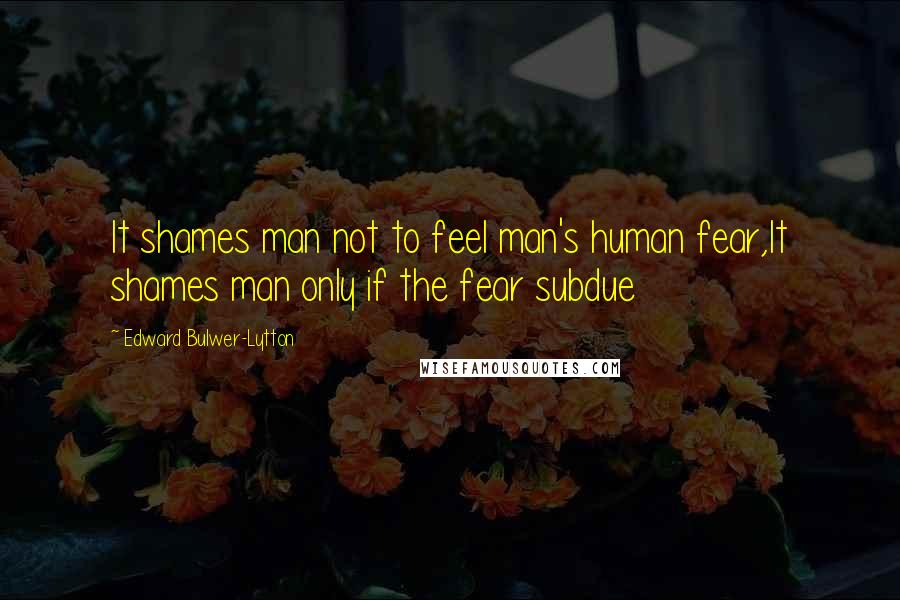 Edward Bulwer-Lytton Quotes: It shames man not to feel man's human fear,It shames man only if the fear subdue