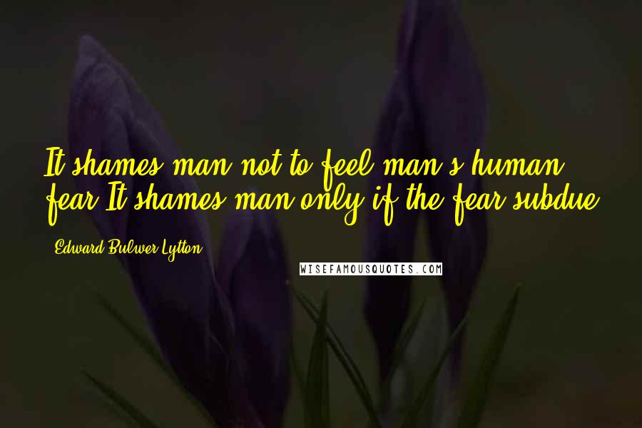 Edward Bulwer-Lytton Quotes: It shames man not to feel man's human fear,It shames man only if the fear subdue