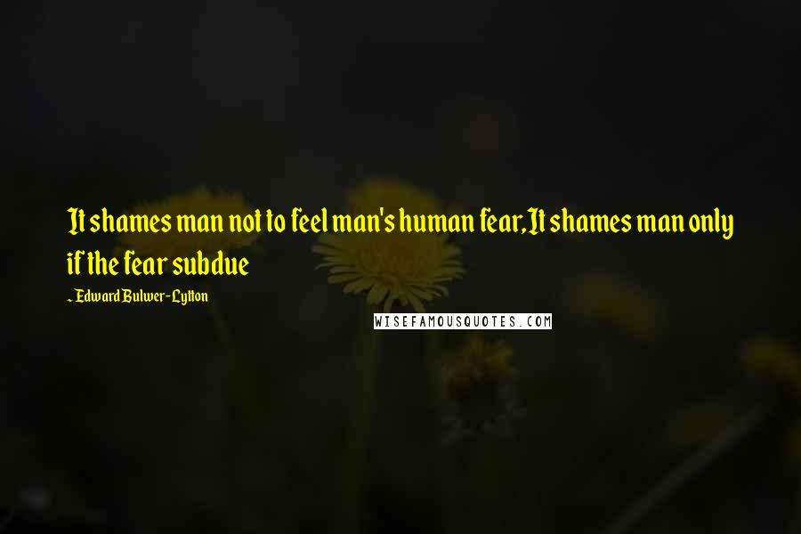 Edward Bulwer-Lytton Quotes: It shames man not to feel man's human fear,It shames man only if the fear subdue