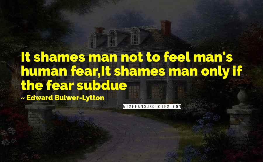 Edward Bulwer-Lytton Quotes: It shames man not to feel man's human fear,It shames man only if the fear subdue