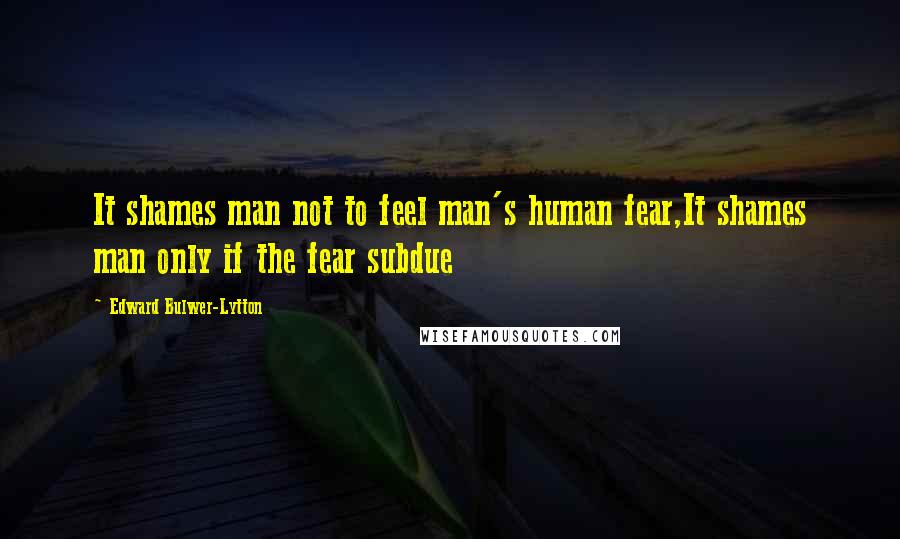 Edward Bulwer-Lytton Quotes: It shames man not to feel man's human fear,It shames man only if the fear subdue