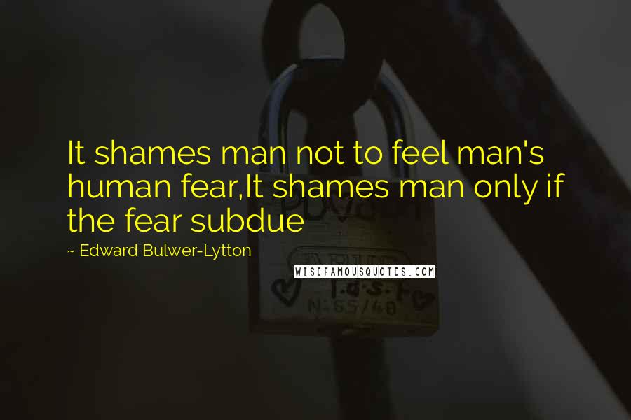 Edward Bulwer-Lytton Quotes: It shames man not to feel man's human fear,It shames man only if the fear subdue