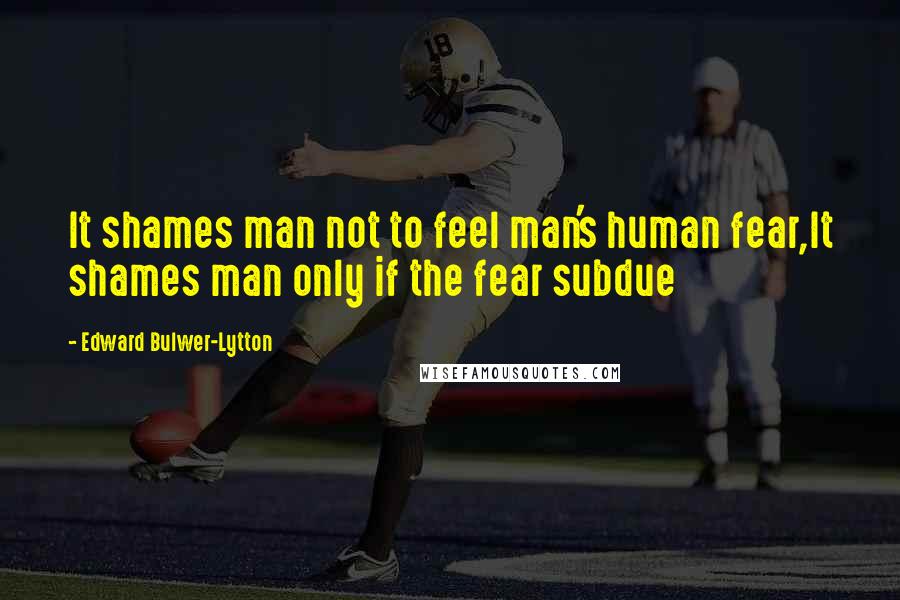 Edward Bulwer-Lytton Quotes: It shames man not to feel man's human fear,It shames man only if the fear subdue