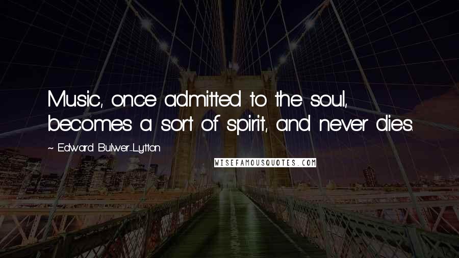 Edward Bulwer-Lytton Quotes: Music, once admitted to the soul, becomes a sort of spirit, and never dies.