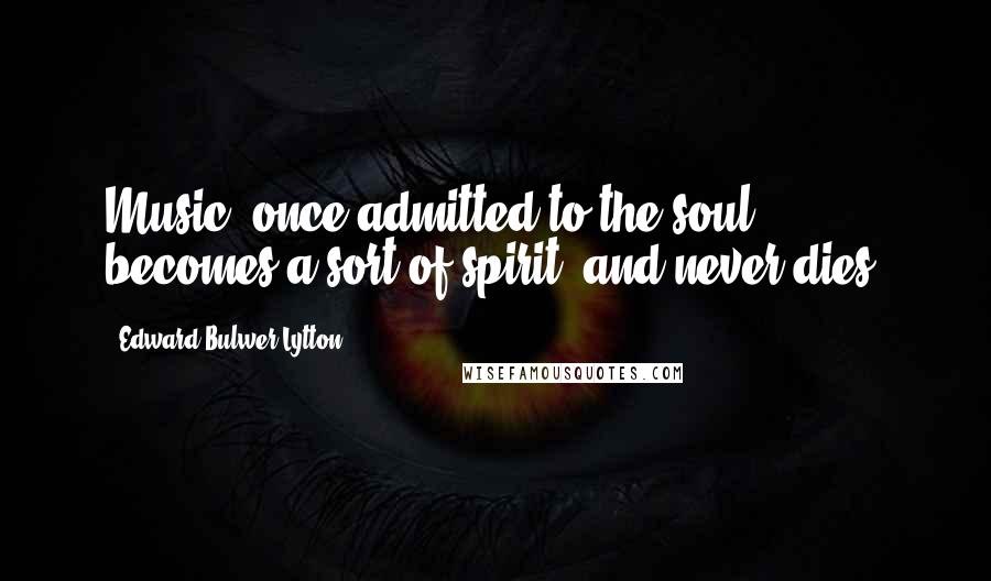 Edward Bulwer-Lytton Quotes: Music, once admitted to the soul, becomes a sort of spirit, and never dies.