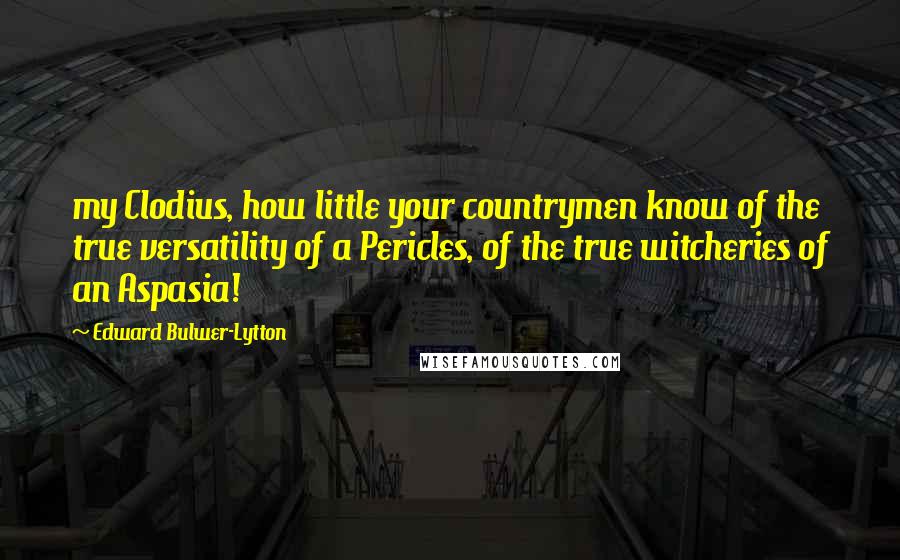 Edward Bulwer-Lytton Quotes: my Clodius, how little your countrymen know of the true versatility of a Pericles, of the true witcheries of an Aspasia!