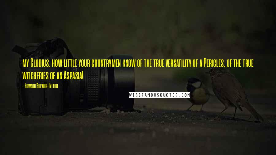 Edward Bulwer-Lytton Quotes: my Clodius, how little your countrymen know of the true versatility of a Pericles, of the true witcheries of an Aspasia!