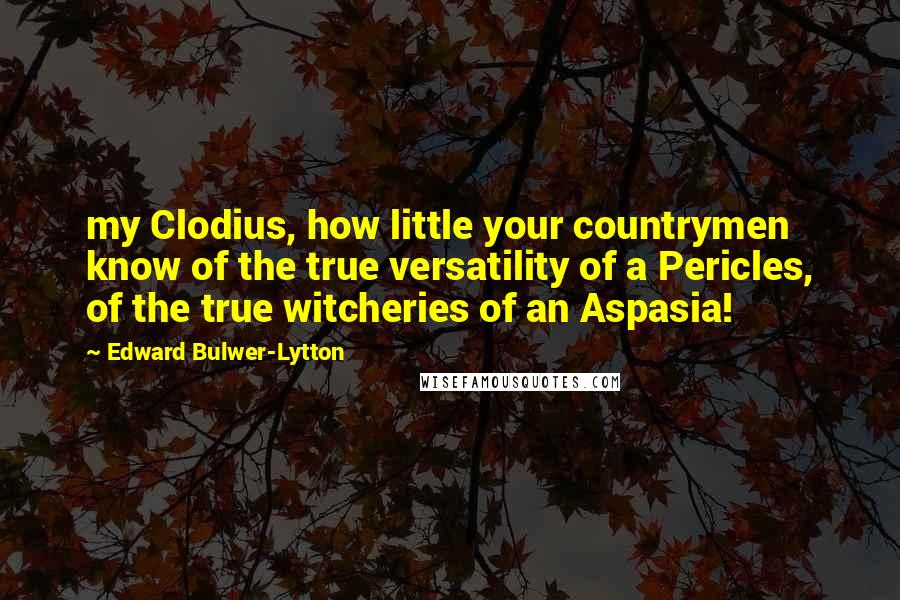 Edward Bulwer-Lytton Quotes: my Clodius, how little your countrymen know of the true versatility of a Pericles, of the true witcheries of an Aspasia!