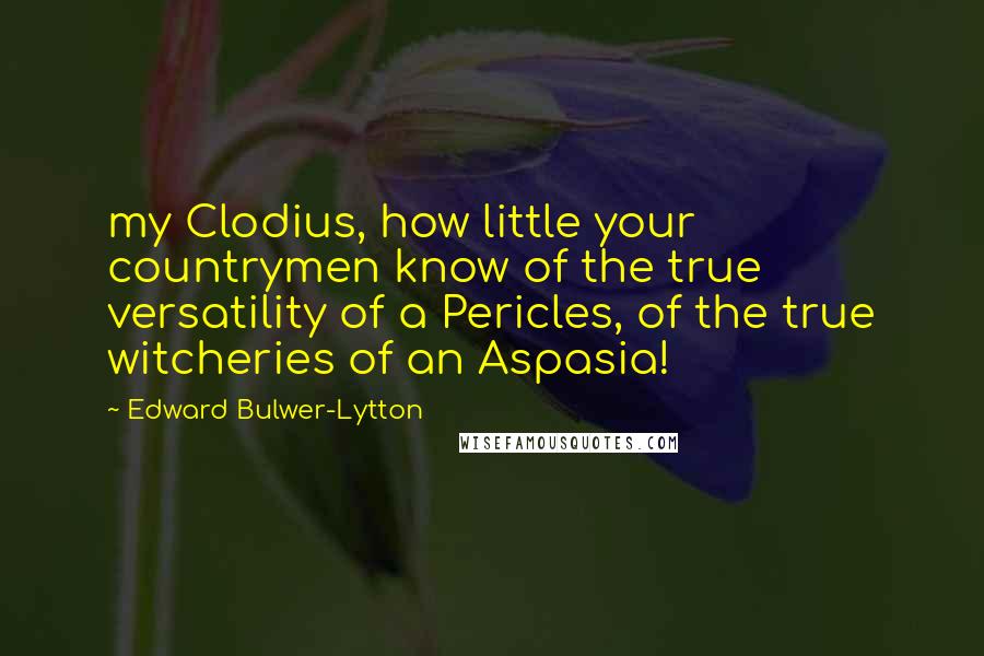 Edward Bulwer-Lytton Quotes: my Clodius, how little your countrymen know of the true versatility of a Pericles, of the true witcheries of an Aspasia!