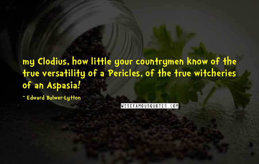 Edward Bulwer-Lytton Quotes: my Clodius, how little your countrymen know of the true versatility of a Pericles, of the true witcheries of an Aspasia!