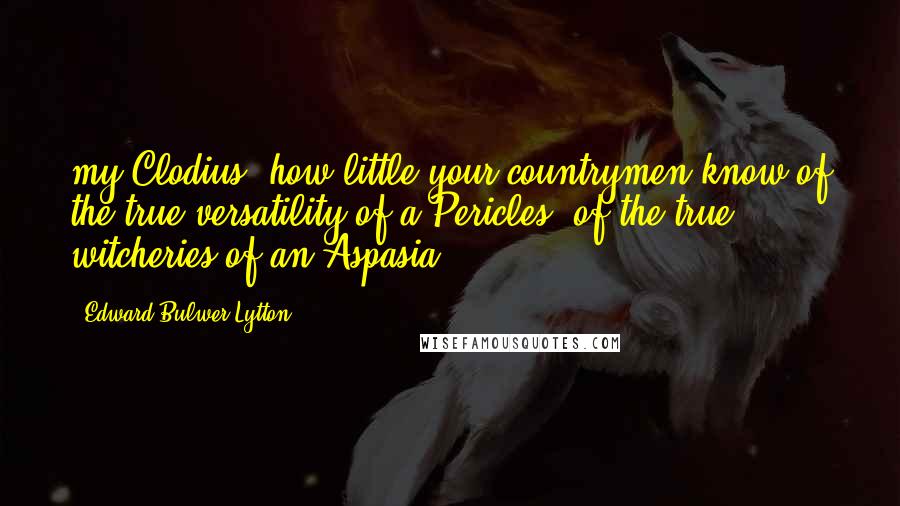 Edward Bulwer-Lytton Quotes: my Clodius, how little your countrymen know of the true versatility of a Pericles, of the true witcheries of an Aspasia!