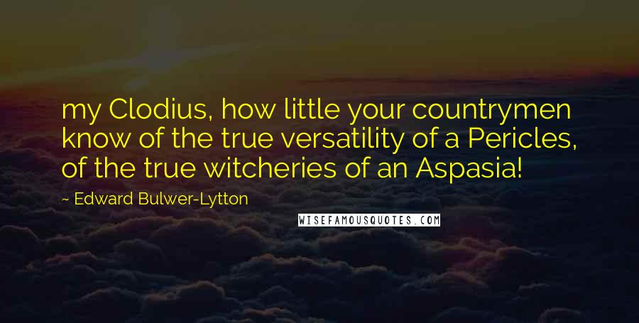 Edward Bulwer-Lytton Quotes: my Clodius, how little your countrymen know of the true versatility of a Pericles, of the true witcheries of an Aspasia!