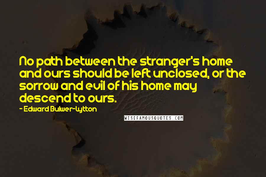 Edward Bulwer-Lytton Quotes: No path between the stranger's home and ours should be left unclosed, or the sorrow and evil of his home may descend to ours.