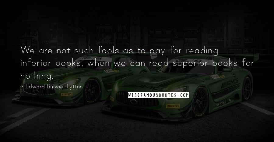 Edward Bulwer-Lytton Quotes: We are not such fools as to pay for reading inferior books, when we can read superior books for nothing.