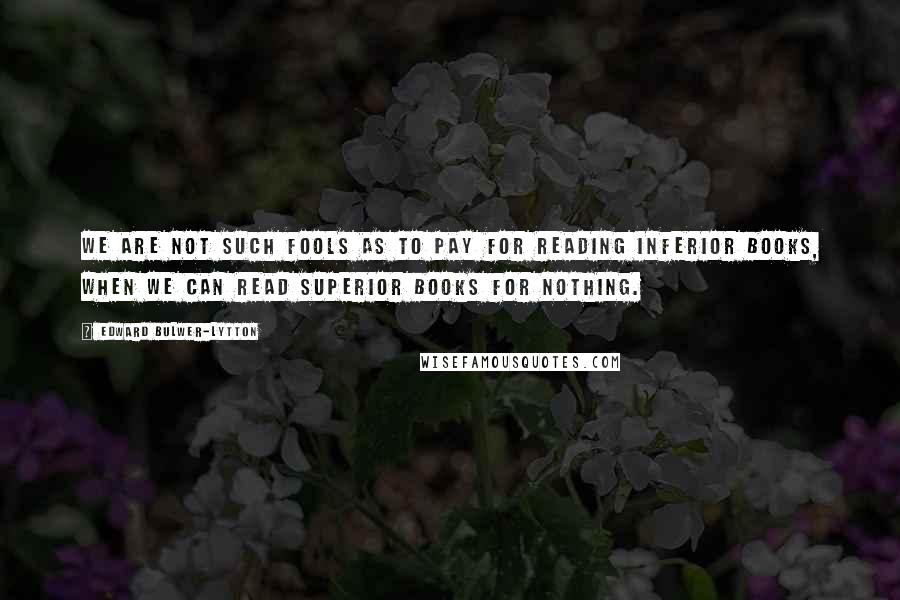 Edward Bulwer-Lytton Quotes: We are not such fools as to pay for reading inferior books, when we can read superior books for nothing.