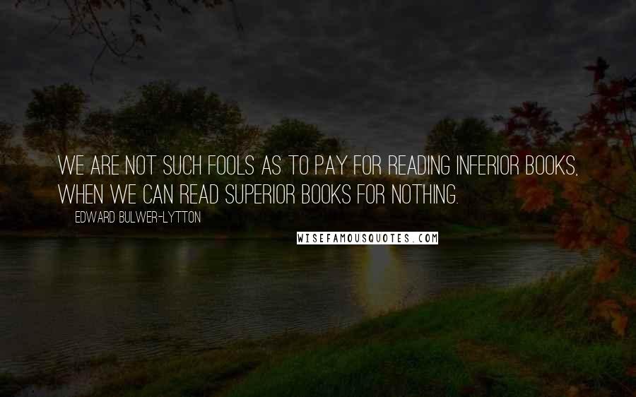 Edward Bulwer-Lytton Quotes: We are not such fools as to pay for reading inferior books, when we can read superior books for nothing.