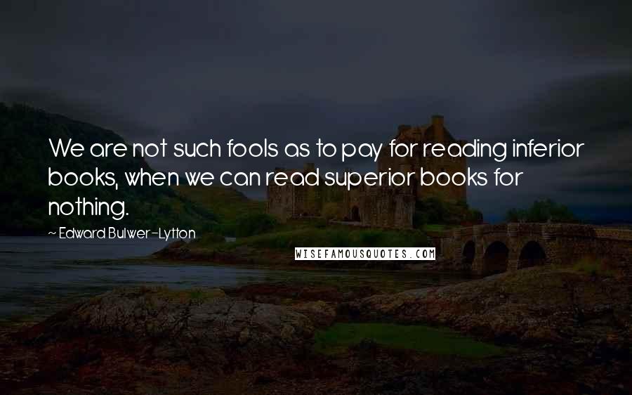 Edward Bulwer-Lytton Quotes: We are not such fools as to pay for reading inferior books, when we can read superior books for nothing.
