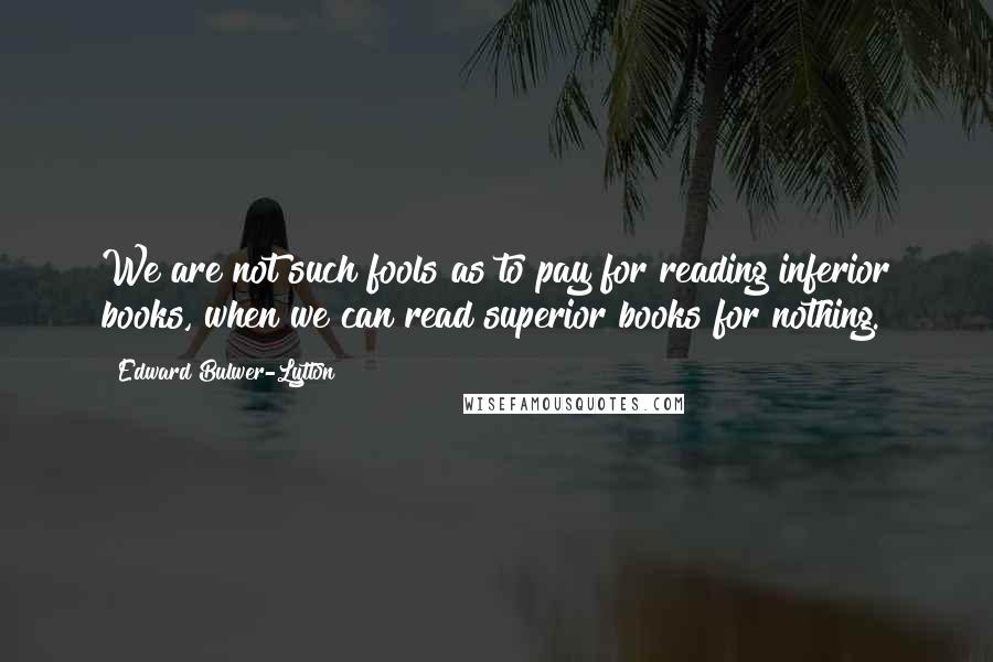 Edward Bulwer-Lytton Quotes: We are not such fools as to pay for reading inferior books, when we can read superior books for nothing.