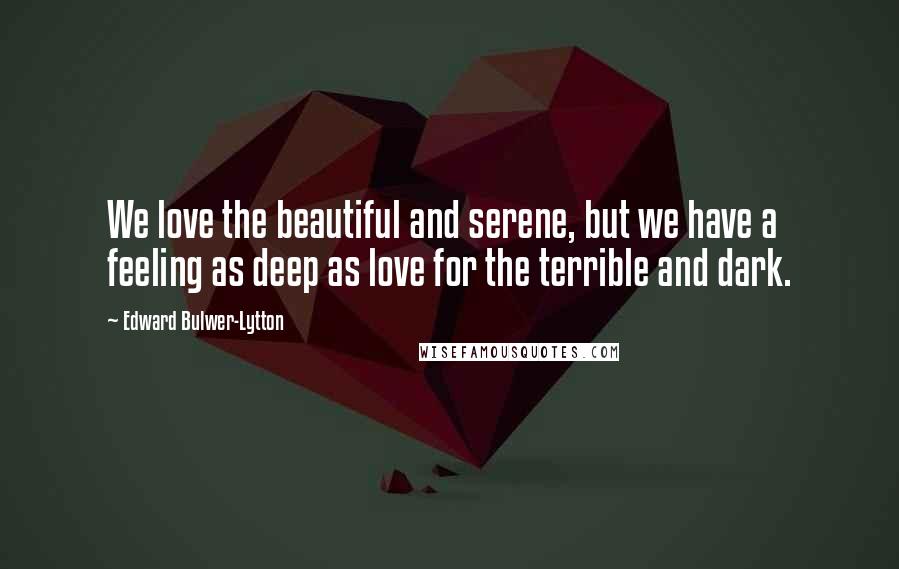 Edward Bulwer-Lytton Quotes: We love the beautiful and serene, but we have a feeling as deep as love for the terrible and dark.