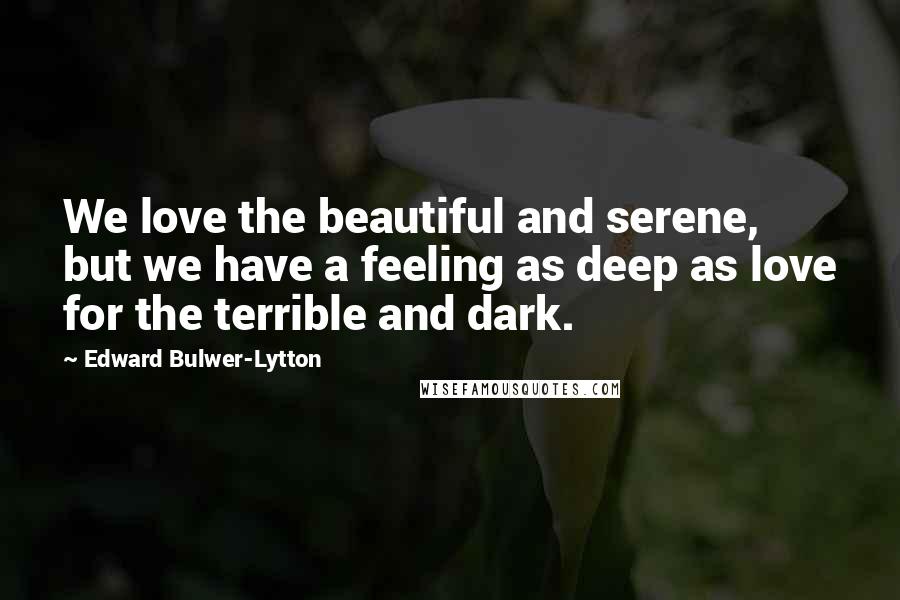 Edward Bulwer-Lytton Quotes: We love the beautiful and serene, but we have a feeling as deep as love for the terrible and dark.