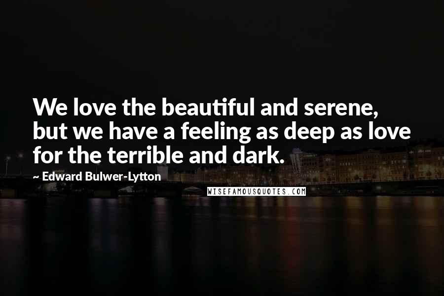 Edward Bulwer-Lytton Quotes: We love the beautiful and serene, but we have a feeling as deep as love for the terrible and dark.
