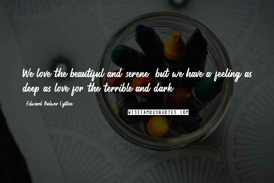 Edward Bulwer-Lytton Quotes: We love the beautiful and serene, but we have a feeling as deep as love for the terrible and dark.